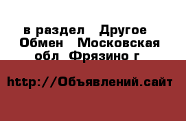  в раздел : Другое » Обмен . Московская обл.,Фрязино г.